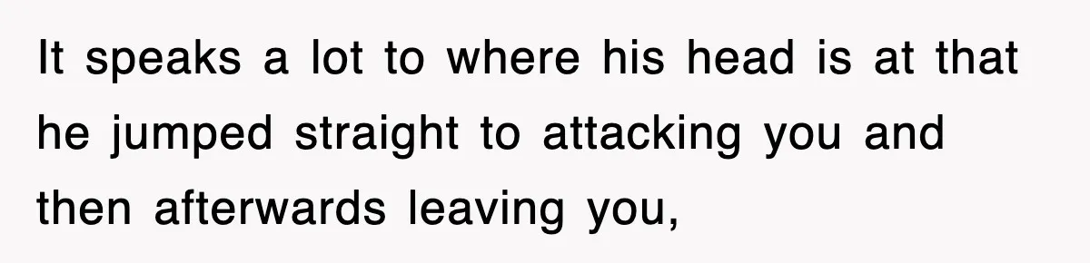It speaks a lot to where his head is at that he jumped straight to attacking you and then afterwards leaving you,