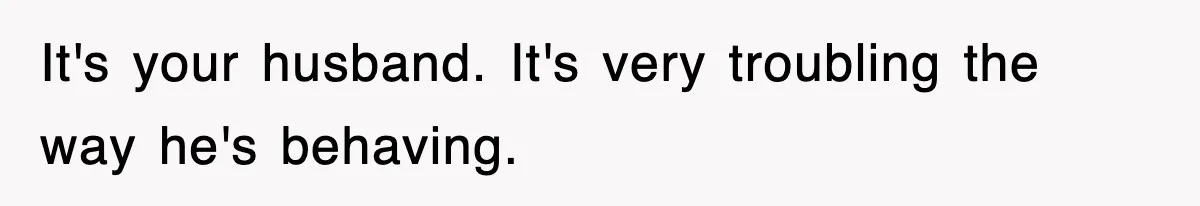 It's your husband. It's very troubling the way he's behaving.
