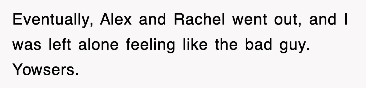 Eventually, Alex and Rachel went out, and I was left alone feeling like the bad guy. Yowsers.