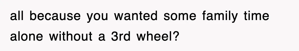 all because you wanted some family time alone without a 3rd wheel?