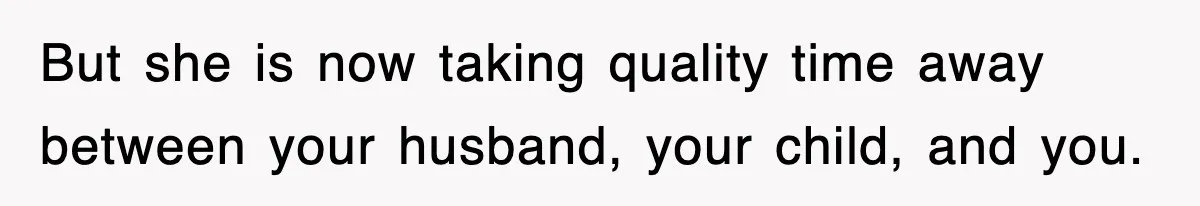 But she is now taking quality time away between your husband, your child, and you.