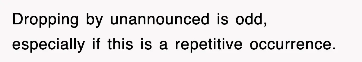 Dropping by unannounced is odd, especially if this is a repetitive occurrence.