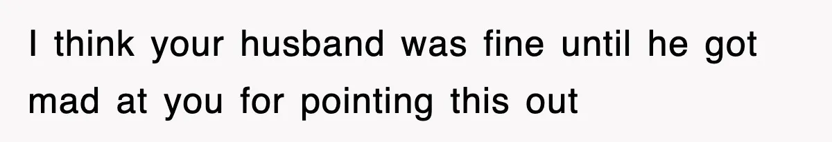 I think your husband was fine until he got mad at you for pointing this out