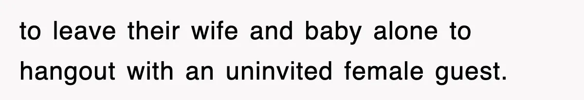 to leave their wife and baby alone to hangout with an uninvited female guest.
