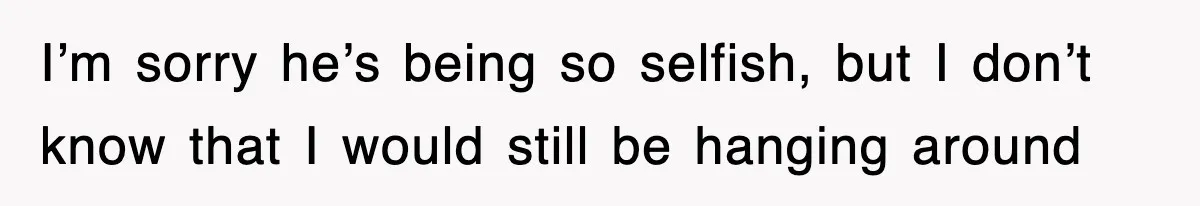 I’m sorry he’s being so selfish, but I don’t know that I would still be hanging around