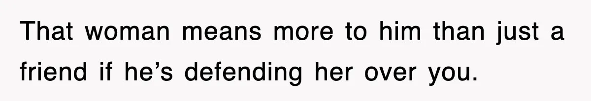 That woman means more to him than just a friend if he’s defending her over you.
