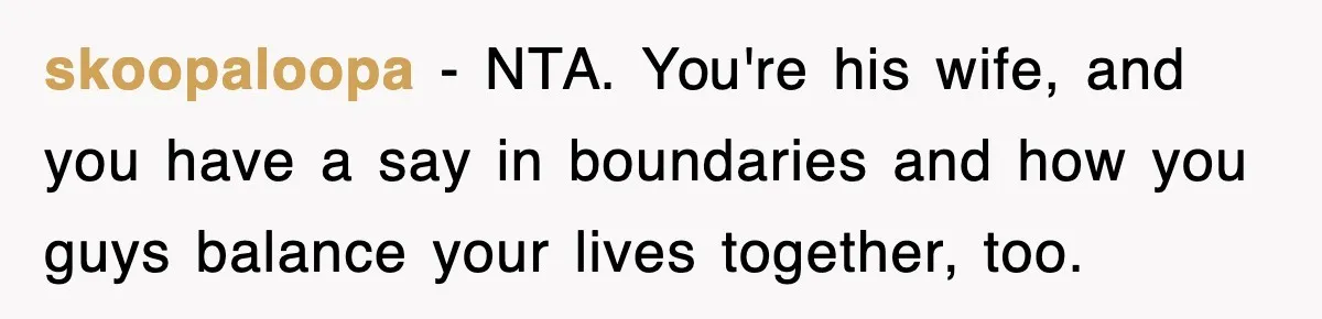skoopaloopa − NTA. You're his wife, and you have a say in boundaries and how you guys balance your lives together, too.