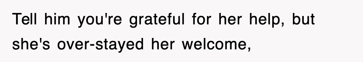 Tell him you're grateful for her help, but she's over-stayed her welcome,