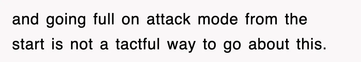 and going full on attack mode from the start is not a tactful way to go about this.