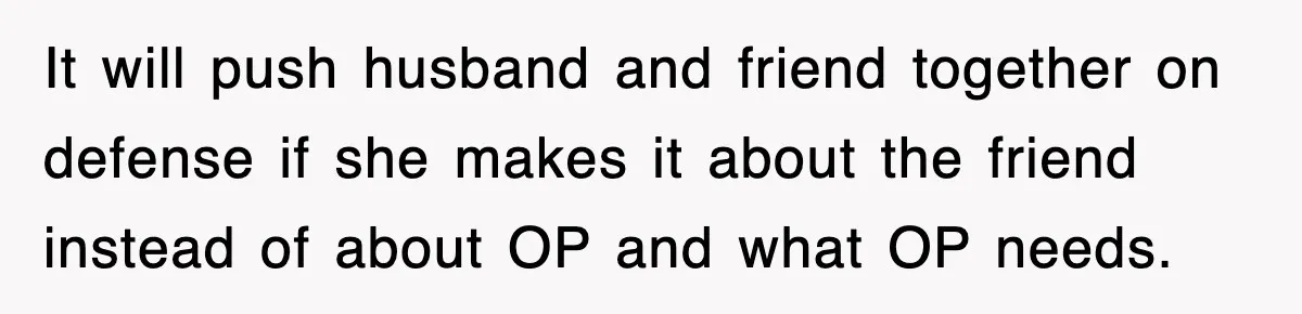 It will push husband and friend together on defense if she makes it about the friend instead of about OP and what OP needs.