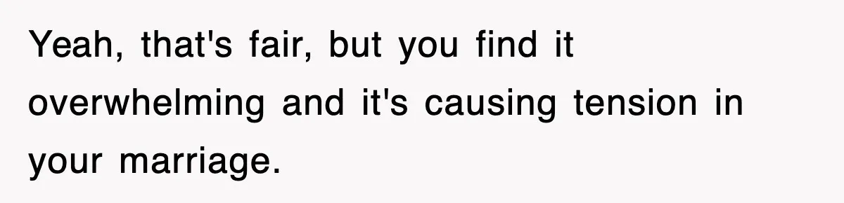 Yeah, that's fair, but you find it overwhelming and it's causing tension in your marriage.