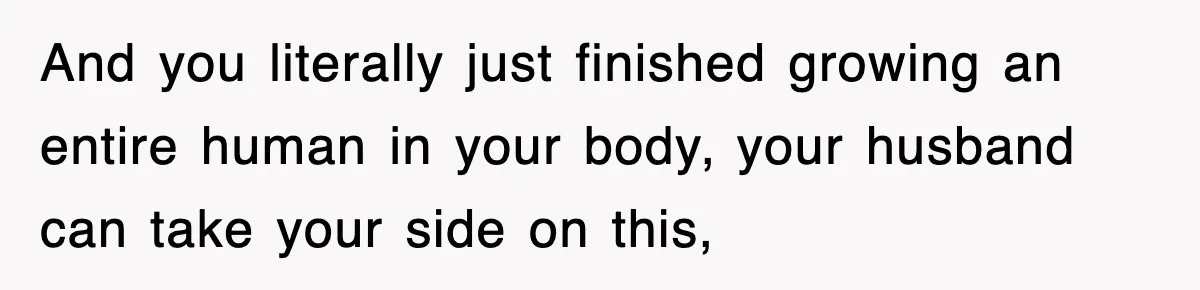 And you literally just finished growing an entire human in your body, your husband can take your side on this,