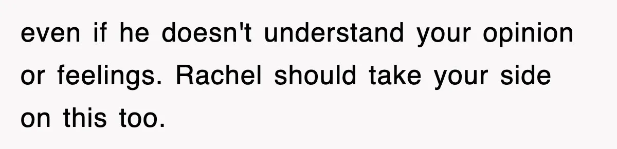 even if he doesn't understand your opinion or feelings. Rachel should take your side on this too.