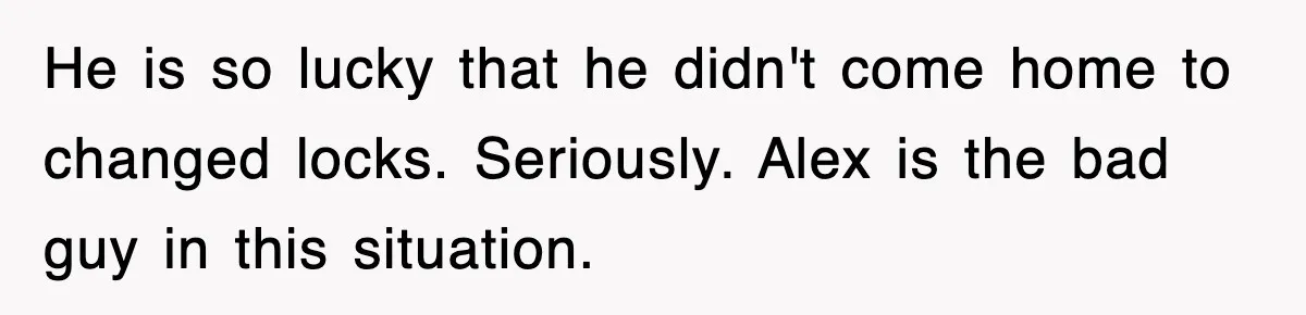He is so lucky that he didn't come home to changed locks. Seriously. Alex is the bad guy in this situation.