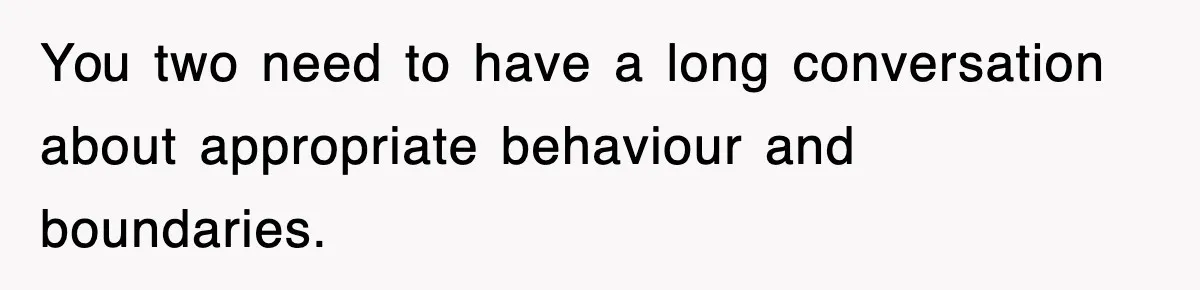You two need to have a long conversation about appropriate behaviour and boundaries.