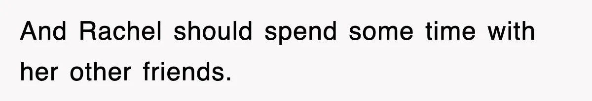 And Rachel should spend some time with her other friends.