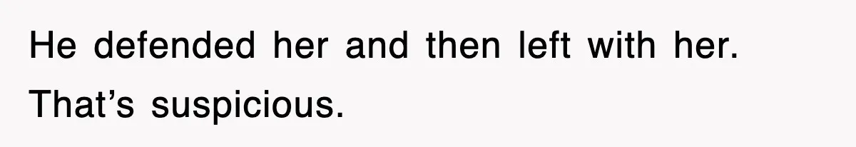 He defended her and then left with her. That’s suspicious.