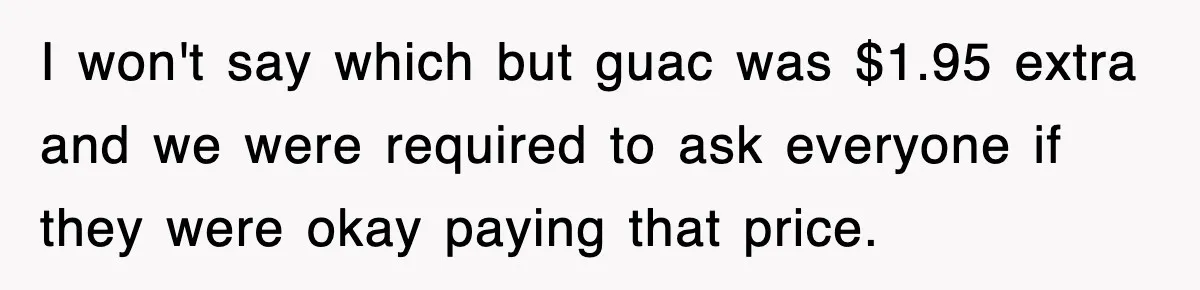 I won't say which but guac was $1.95 extra and we were required to ask everyone if they were okay paying that price.