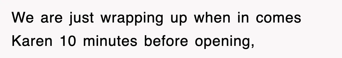 We are just wrapping up when in comes Karen 10 minutes before opening,