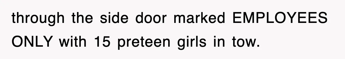 through the side door marked EMPLOYEES ONLY with 15 preteen girls in tow.