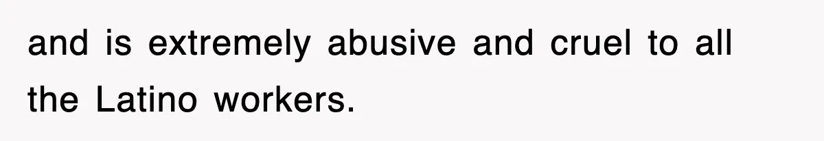 and is extremely abusive and cruel to all the Latino workers.