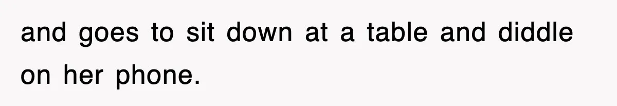 and goes to sit down at a table and diddle on her phone.