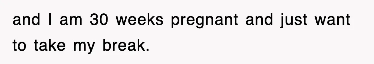 and I am 30 weeks pregnant and just want to take my break.