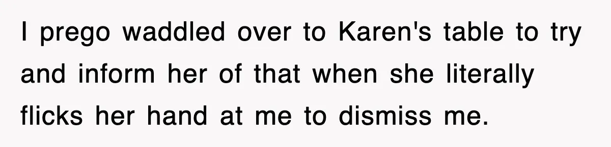 I prego waddled over to Karen's table to try and inform her of that when she literally flicks her hand at me to dismiss me.