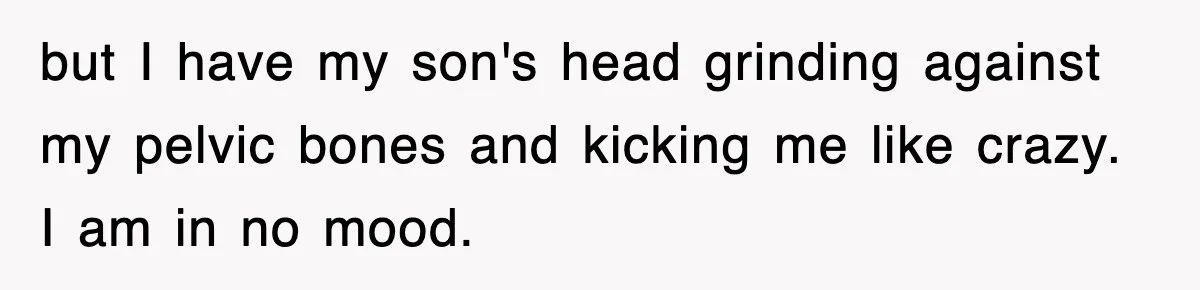 but I have my son's head grinding against my pelvic bones and kicking me like crazy. I am in no mood.