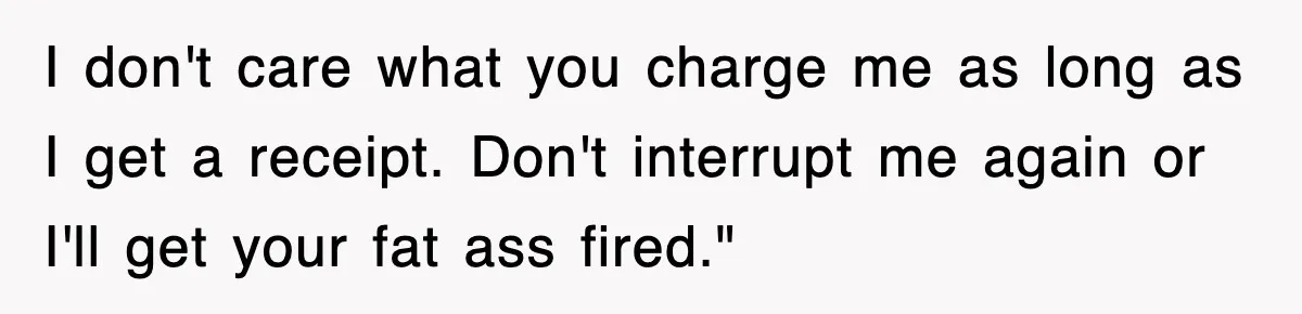 I don't care what you charge me as long as I get a receipt. Don't interrupt me again or I'll get your fat ass fired."