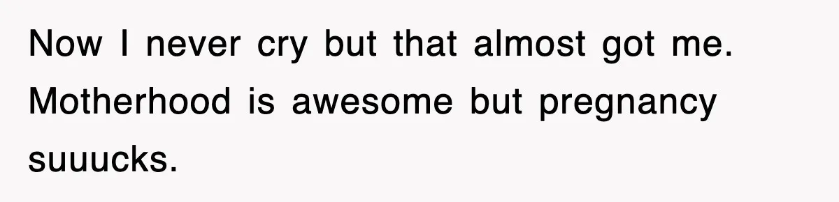 Now I never cry but that almost got me. Motherhood is awesome but pregnancy suuucks.