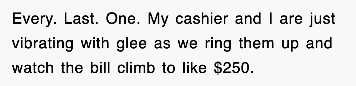 Every. Last. One. My cashier and I are just vibrating with glee as we ring them up and watch the bill climb to like $250.