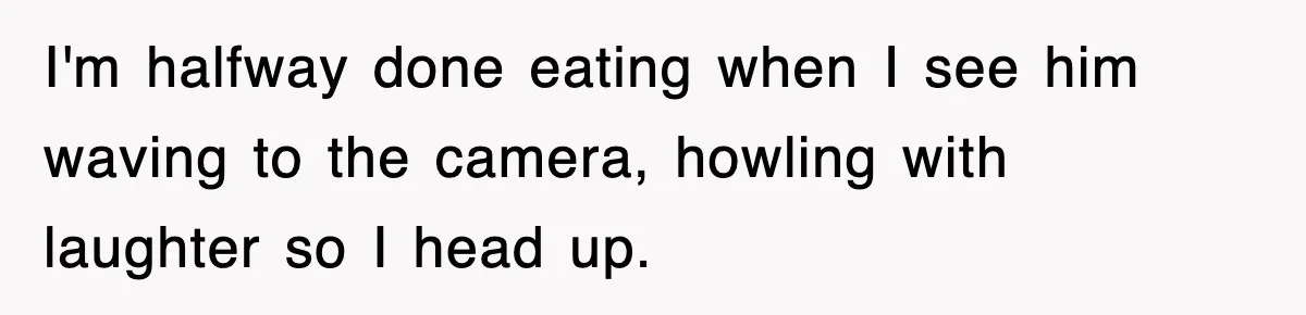 I'm halfway done eating when I see him waving to the camera, howling with laughter so I head up.