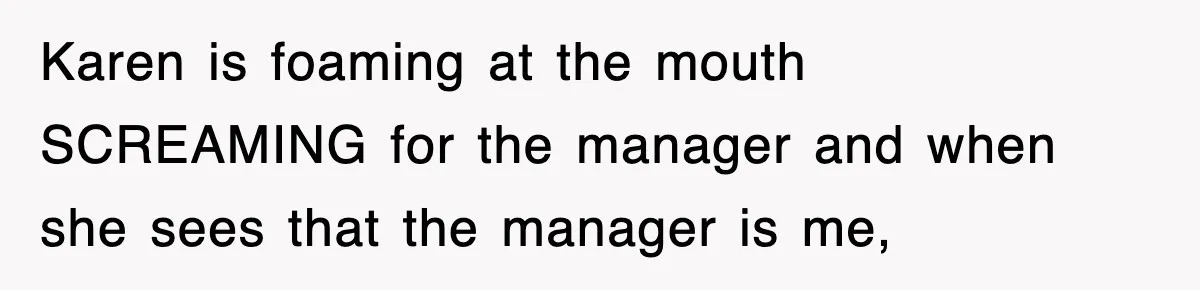 Karen is foaming at the mouth SCREAMING for the manager and when she sees that the manager is me,