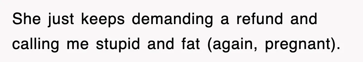 She just keeps demanding a refund and calling me stupid and fat (again, pregnant).