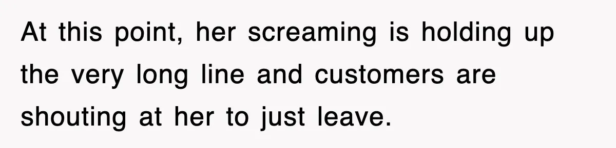 At this point, her screaming is holding up the very long line and customers are shouting at her to just leave.