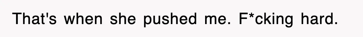 That's when she pushed me. F*cking hard.