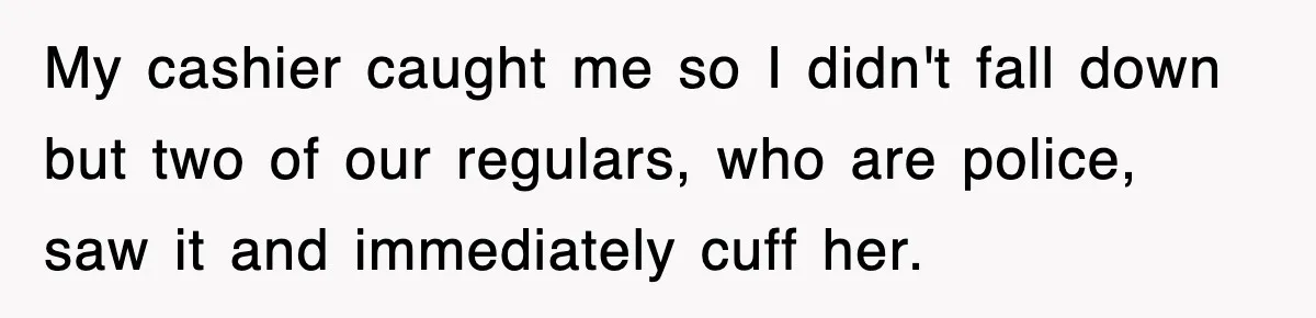 My cashier caught me so I didn't fall down but two of our regulars, who are police, saw it and immediately cuff her.