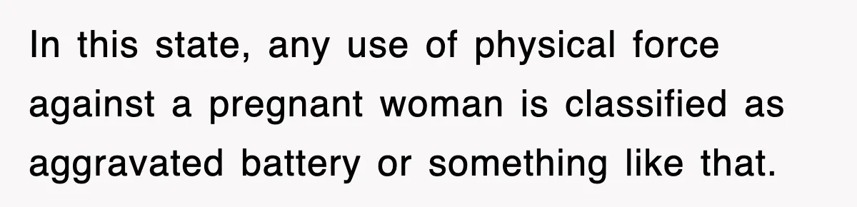 In this state, any use of physical force against a pregnant woman is classified as aggravated battery or something like that.