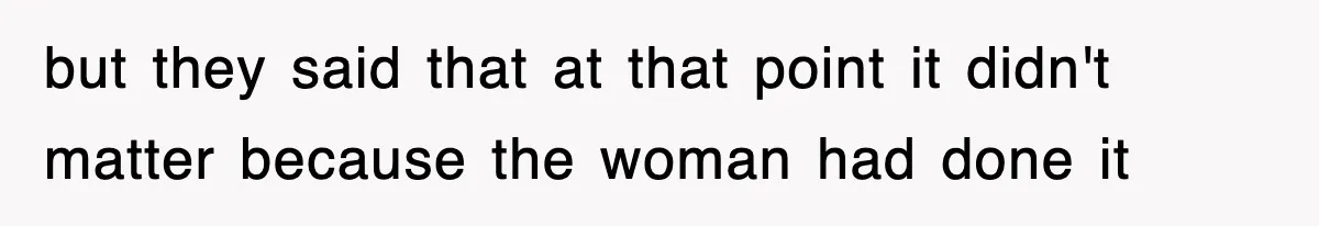 but they said that at that point it didn't matter because the woman had done it