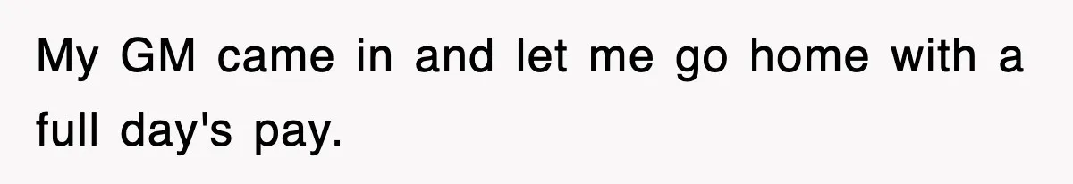My GM came in and let me go home with a full day's pay.