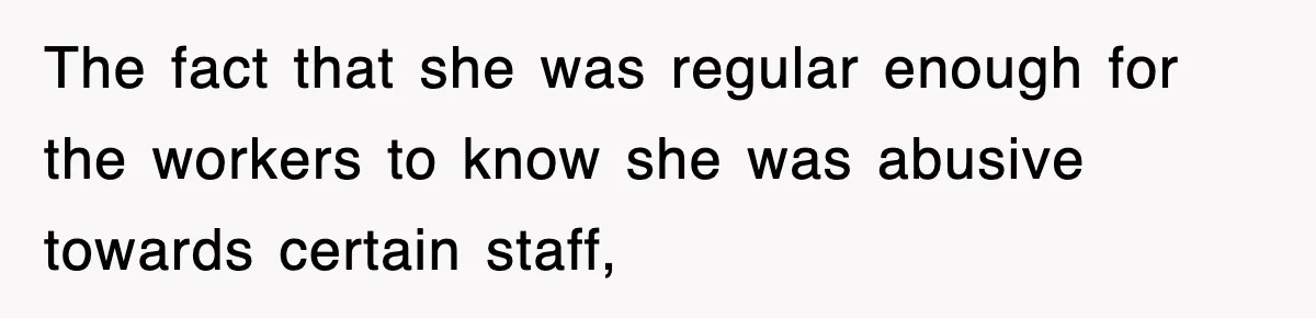 The fact that she was regular enough for the workers to know she was abusive towards certain staff,
