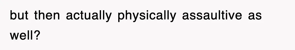 but then actually physically assaultive as well?