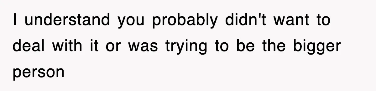 I understand you probably didn't want to deal with it or was trying to be the bigger person
