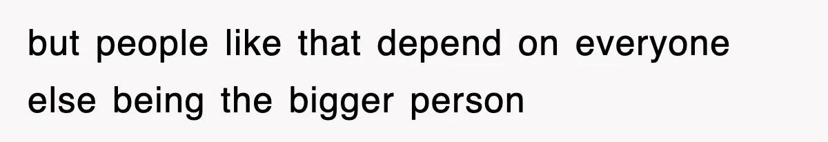 but people like that depend on everyone else being the bigger person