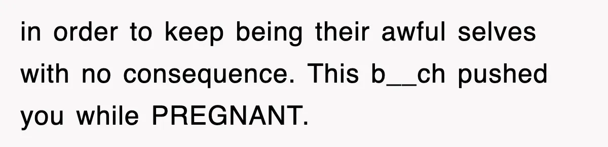 in order to keep being their awful selves with no consequence. This b__ch pushed you while PREGNANT.
