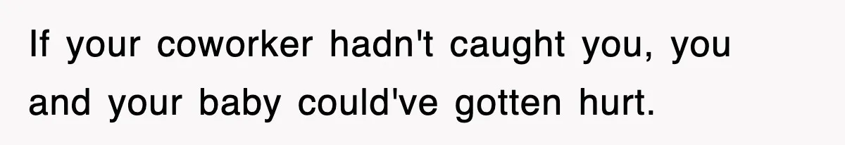 If your coworker hadn't caught you, you and your baby could've gotten hurt.