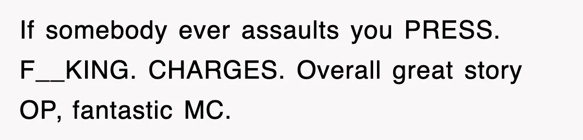 If somebody ever assaults you PRESS. F__KING. CHARGES. Overall great story OP, fantastic MC.