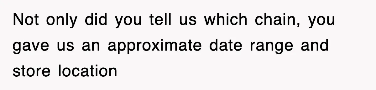 Not only did you tell us which chain, you gave us an approximate date range and store location