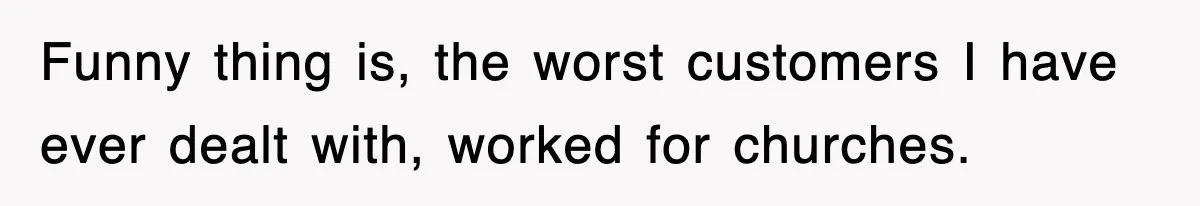 Funny thing is, the worst customers I have ever dealt with, worked for churches.